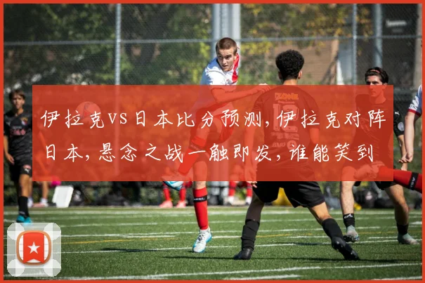伊拉克vs日本比分预测,伊拉克对阵日本,悬念之战一触即发,谁能笑到最后