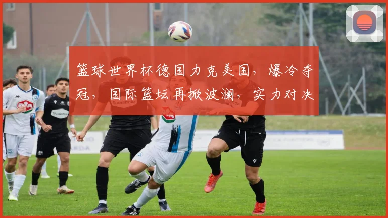 篮球世界杯德国力克美国，爆冷夺冠，国际篮坛再掀波澜，实力对决引关注