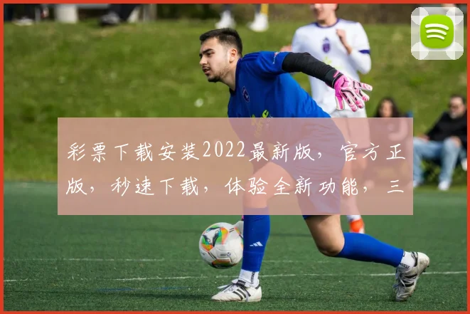 彩票下载安装2022最新版，官方正版，秒速下载，体验全新功能，三重惊喜等你来