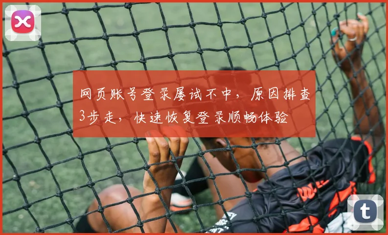 网页账号登录屡试不中，原因排查3步走，快速恢复登录顺畅体验